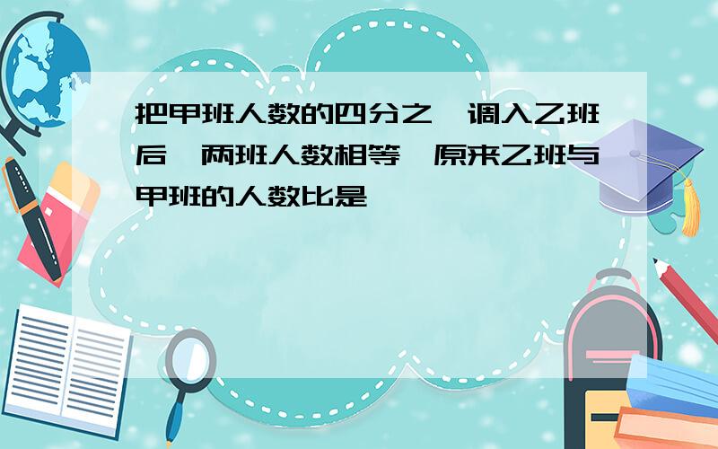 把甲班人数的四分之一调入乙班后,两班人数相等,原来乙班与甲班的人数比是