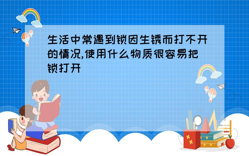 生活中常遇到锁因生锈而打不开的情况,使用什么物质很容易把锁打开