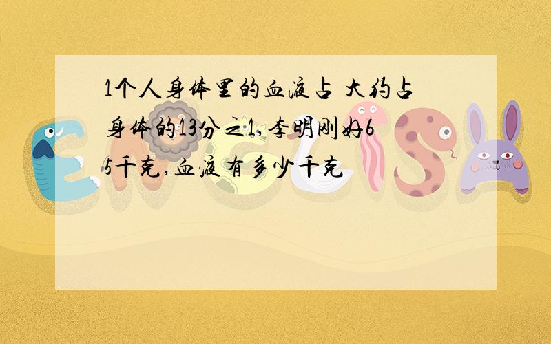 1个人身体里的血液占 大约占身体的13分之1,李明刚好65千克,血液有多少千克