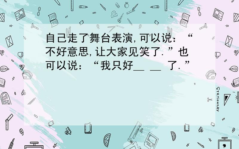 自己走了舞台表演,可以说：“不好意思,让大家见笑了.”也可以说：“我只好＿ ＿ 了.”