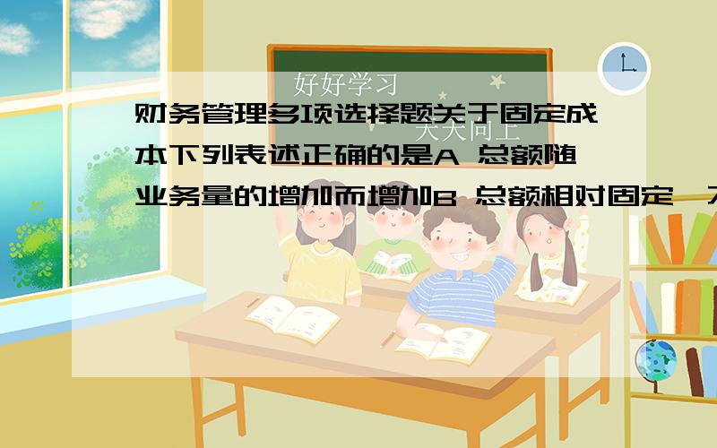 财务管理多项选择题关于固定成本下列表述正确的是A 总额随业务量的增加而增加B 总额相对固定,不随业务量的变动而变动C 单