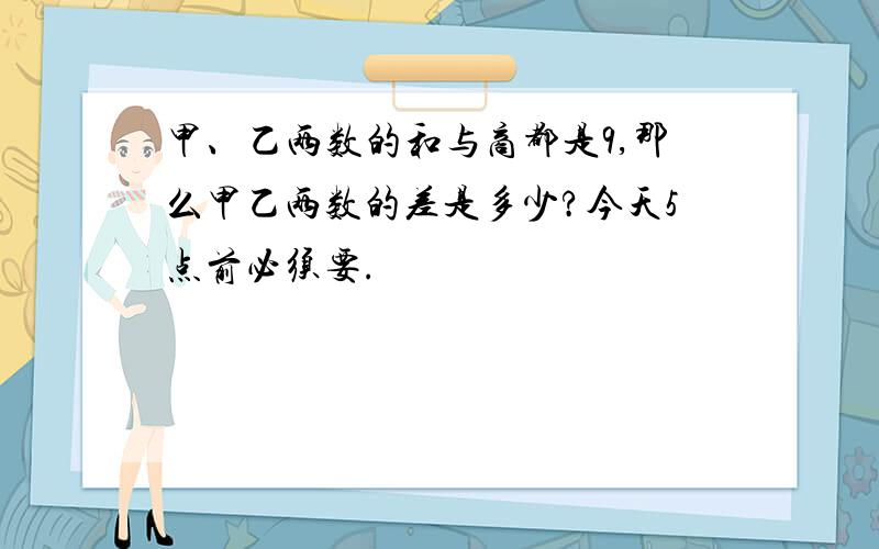 甲、乙两数的和与商都是9,那么甲乙两数的差是多少?今天5点前必须要.