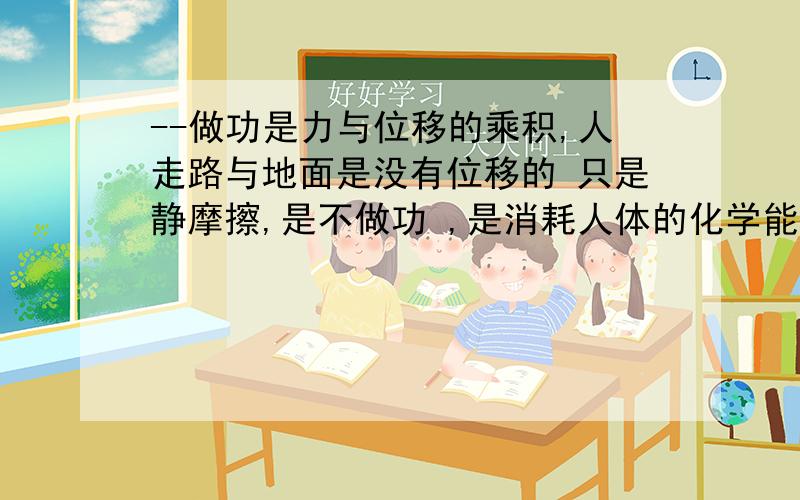 --做功是力与位移的乘积,人走路与地面是没有位移的 只是静摩擦,是不做功 ,是消耗人体的化学能