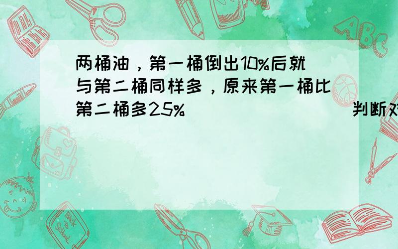 两桶油，第一桶倒出10%后就与第二桶同样多，原来第一桶比第二桶多25%．______．（判断对错）