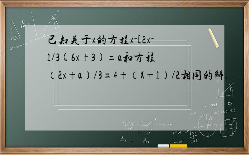 已知关于x的方程x-[2x-1/3(6x+3)=a和方程（2x+a）/3=4+（X+1）/2相同的解.