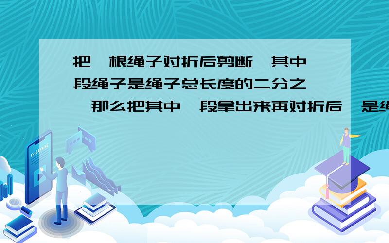 把一根绳子对折后剪断,其中一段绳子是绳子总长度的二分之一,那么把其中一段拿出来再对折后,是绳子总长度的几分之几?请列式,