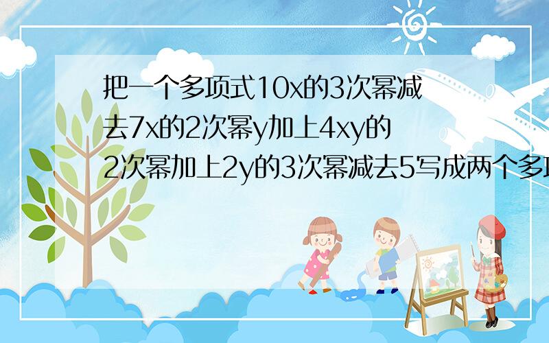 把一个多项式10x的3次幂减去7x的2次幂y加上4xy的2次幂加上2y的3次幂减去5写成两个多项式的和,使其中一个不含字