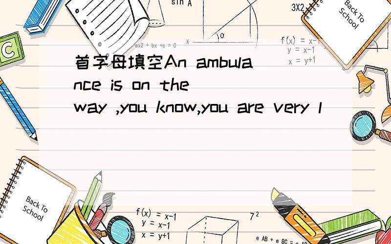 首字母填空An ambulance is on the way ,you know,you are very l____