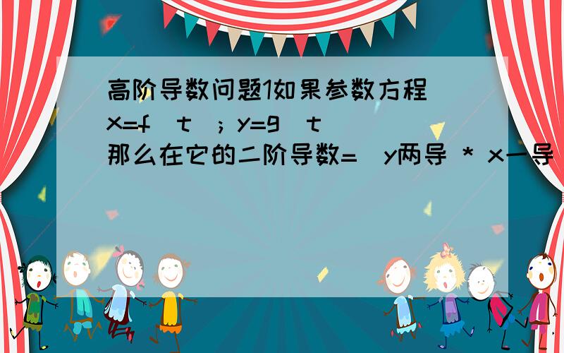 高阶导数问题1如果参数方程 x=f(t); y=g(t)那么在它的二阶导数=（y两导 * x一导 - x两导 * y一导