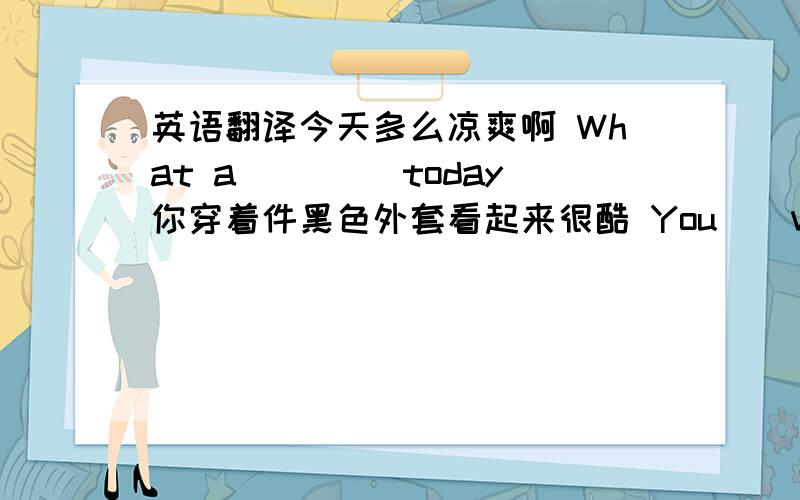 英语翻译今天多么凉爽啊 What a ()()today你穿着件黑色外套看起来很酷 You()very ()in the