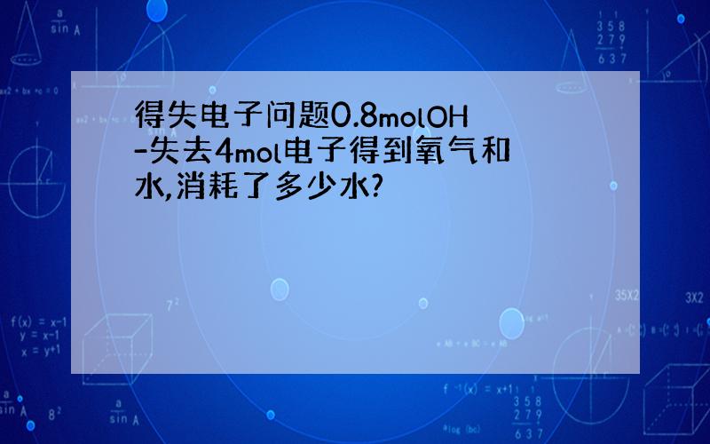 得失电子问题0.8molOH-失去4mol电子得到氧气和水,消耗了多少水?