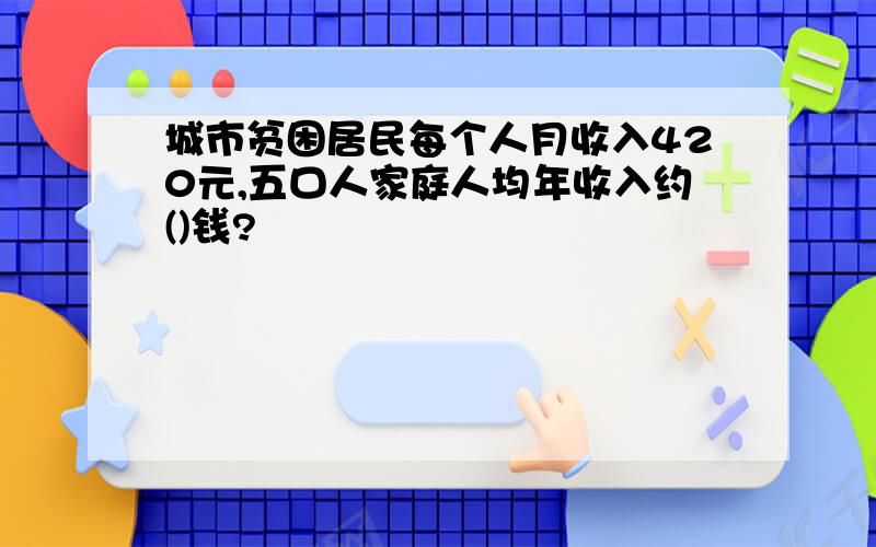 城市贫困居民每个人月收入420元,五口人家庭人均年收入约()钱?