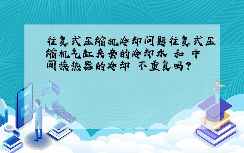 往复式压缩机冷却问题往复式压缩机气缸夹套的冷却水 和 中间换热器的冷却 不重复吗?