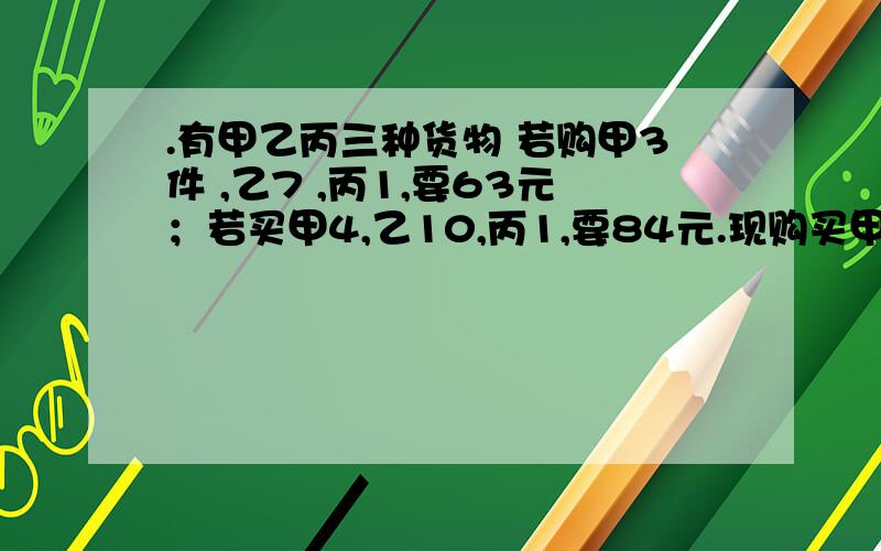 .有甲乙丙三种货物 若购甲3件 ,乙7 ,丙1,要63元；若买甲4,乙10,丙1,要84元.现购买甲、乙、丙各一件共需多