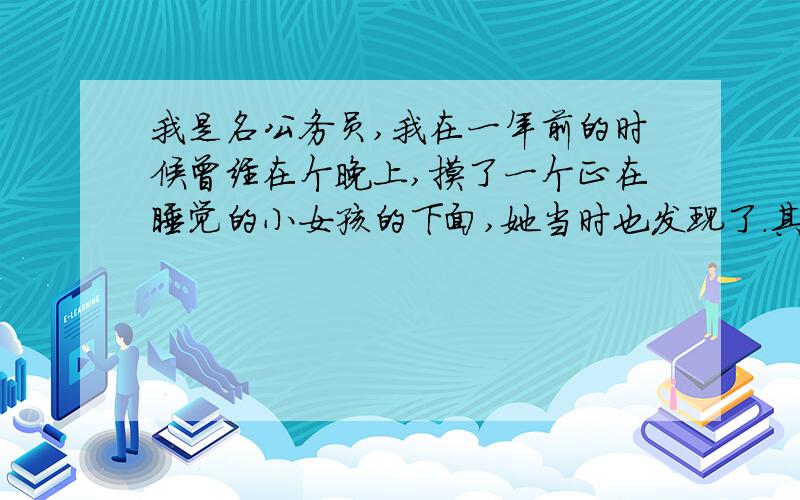 我是名公务员,我在一年前的时候曾经在个晚上,摸了一个正在睡觉的小女孩的下面,她当时也发现了.其实后来我一直在想这个事情,