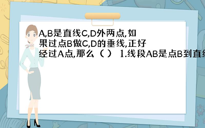 A,B是直线C,D外两点,如果过点B做C,D的垂线,正好经过A点,那么（ ） 1.线段AB是点B到直线CD的距离 2.直