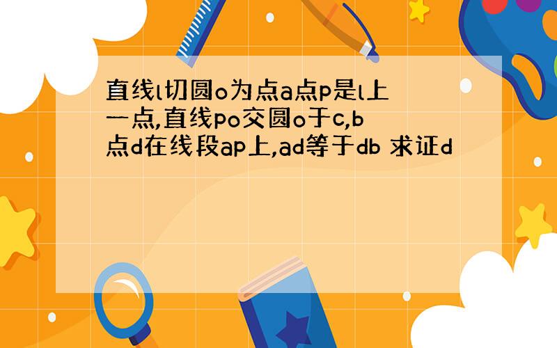 直线l切圆o为点a点p是l上一点,直线po交圆o于c,b点d在线段ap上,ad等于db 求证d