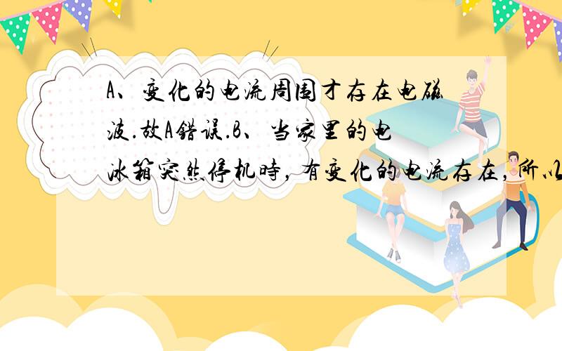 A、变化的电流周围才存在电磁波．故A错误．B、当家里的电冰箱突然停机时，有变化的电流存在，所以周围存在着电磁波