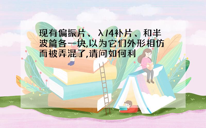 现有偏振片、λ/4补片、和半波篇各一块,以为它们外形相仿而被弄混了,请问如何利