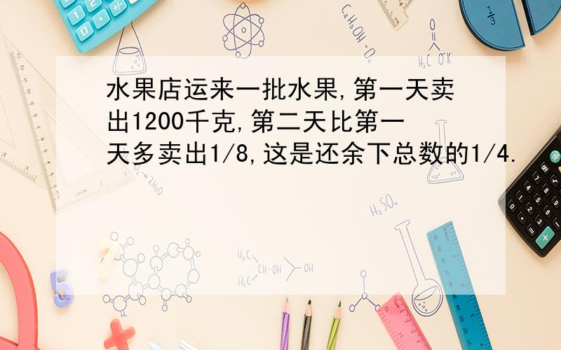 水果店运来一批水果,第一天卖出1200千克,第二天比第一天多卖出1/8,这是还余下总数的1/4.