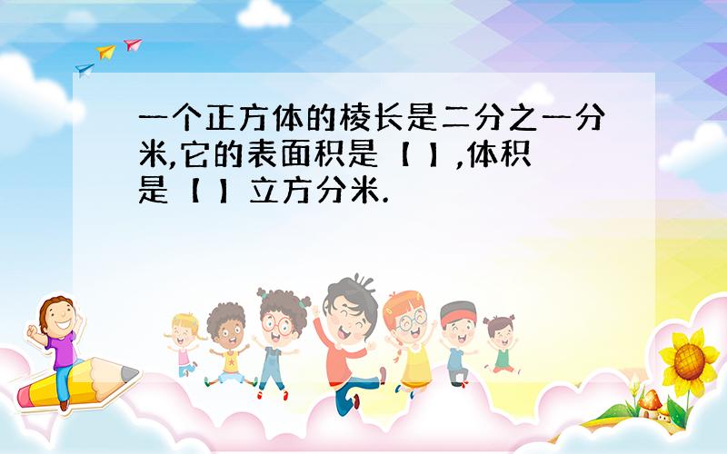 一个正方体的棱长是二分之一分米,它的表面积是【 】,体积是【 】立方分米.