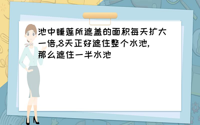 池中睡莲所遮盖的面积每天扩大一倍,8天正好遮住整个水池,那么遮住一半水池