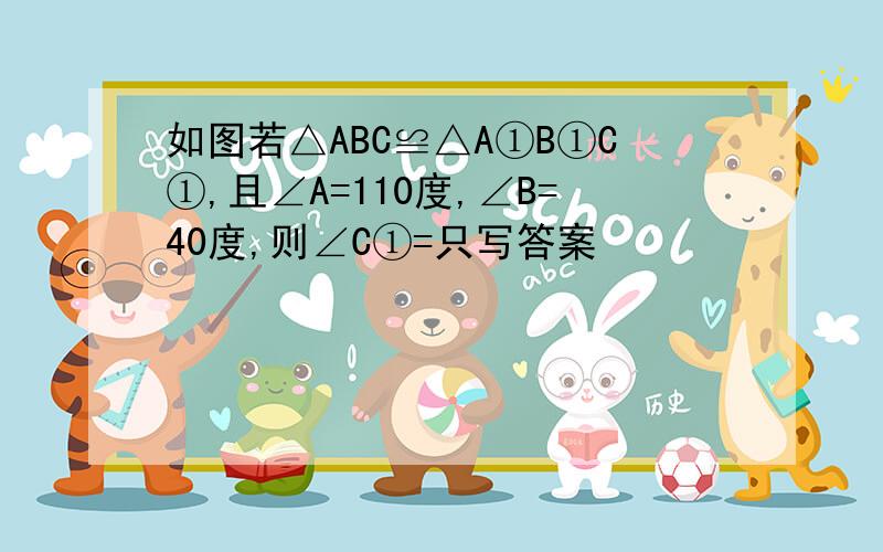 如图若△ABC≌△A①B①C①,且∠A=110度,∠B=40度,则∠C①=只写答案