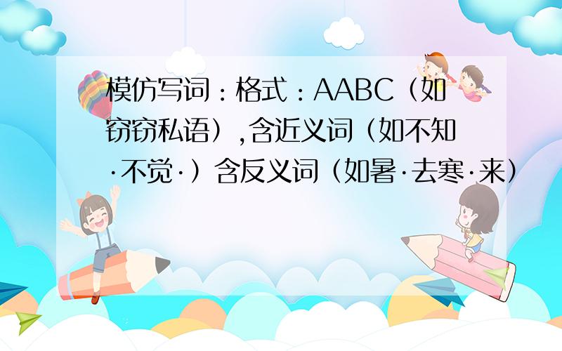 模仿写词：格式：AABC（如窃窃私语）,含近义词（如不知·不觉·）含反义词（如暑·去寒·来）