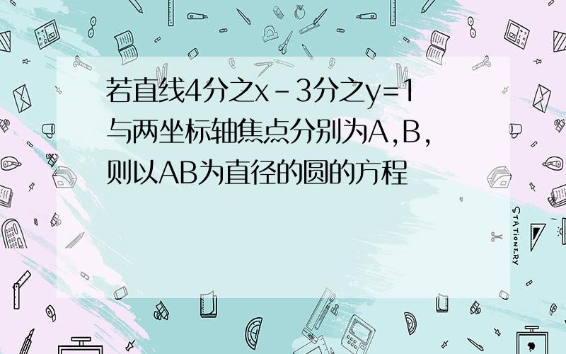 若直线4分之x-3分之y=1与两坐标轴焦点分别为A,B,则以AB为直径的圆的方程