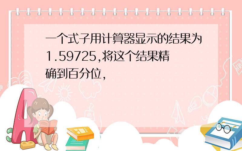 一个式子用计算器显示的结果为1.59725,将这个结果精确到百分位,