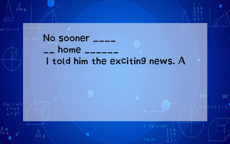 No sooner ______ home ______ I told him the exciting news. A