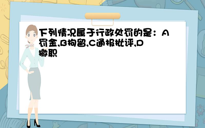 下列情况属于行政处罚的是：A罚金,B拘留,C通报批评,D撤职