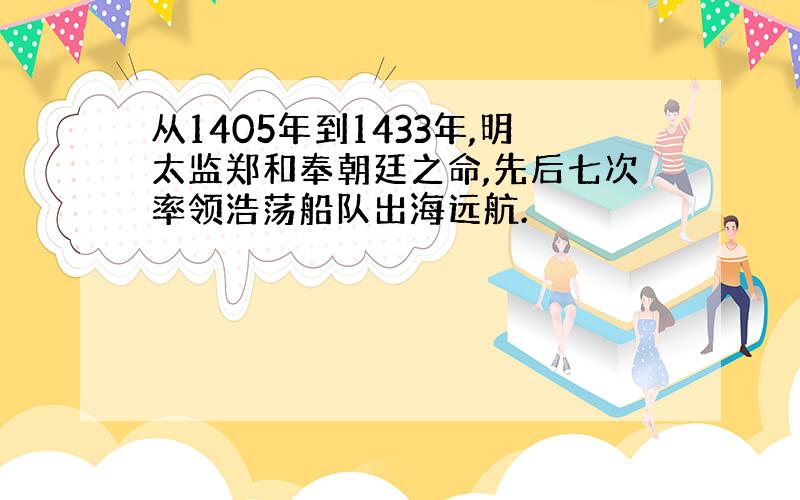 从1405年到1433年,明太监郑和奉朝廷之命,先后七次率领浩荡船队出海远航.