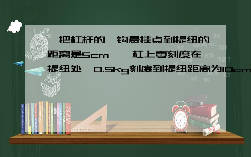 一把杠杆的枰钩悬挂点到提纽的距离是5cm,枰杠上零刻度在提纽处,0.5kg刻度到提纽距离为10cm,求枰砣的质量