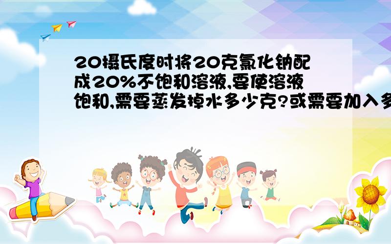 20摄氏度时将20克氯化钠配成20%不饱和溶液,要使溶液饱和,需要蒸发掉水多少克?或需要加入多少克氯化钠晶