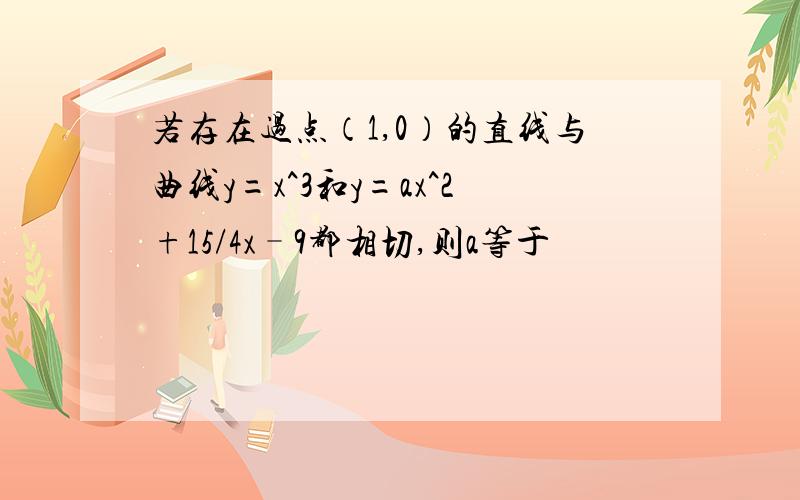 若存在过点（1,0）的直线与曲线y=x^3和y=ax^2+15/4x–9都相切,则a等于