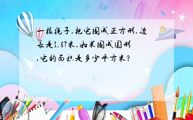 一根绳子,把它围成正方形,边长是1.57米,如果围成圆形,它的面积是多少平方米?