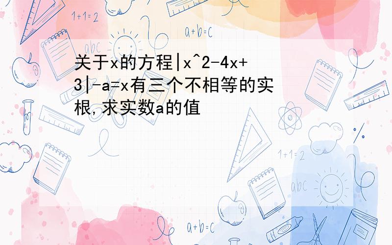 关于x的方程|x^2-4x+3|-a=x有三个不相等的实根,求实数a的值