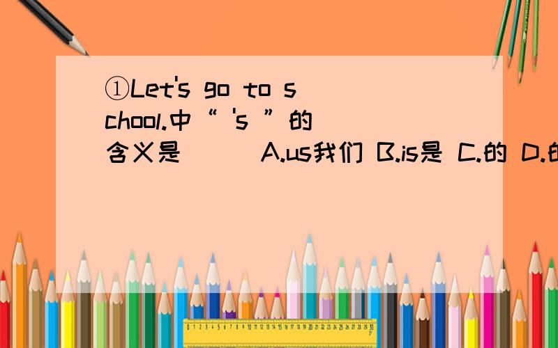 ①Let's go to school.中“ 's ”的含义是（ ） A.us我们 B.is是 C.的 D.的东西