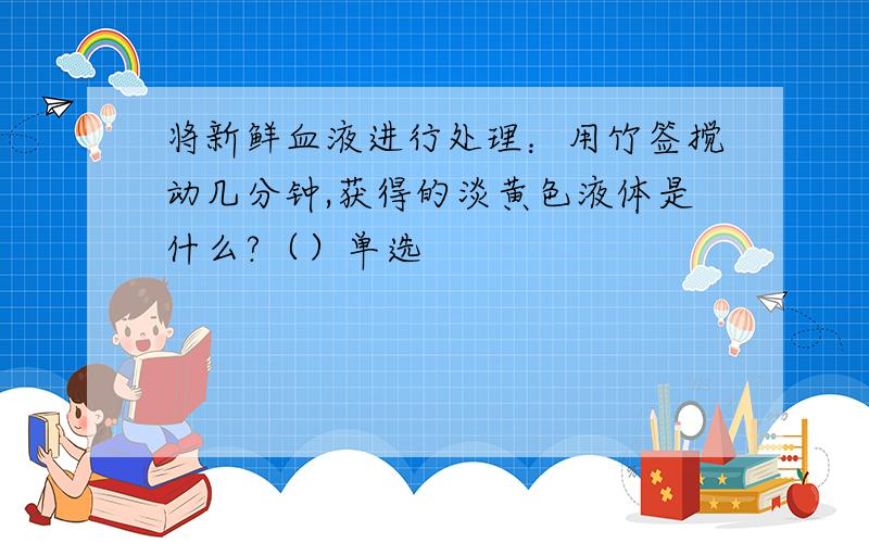 将新鲜血液进行处理：用竹签搅动几分钟,获得的淡黄色液体是什么?（）单选