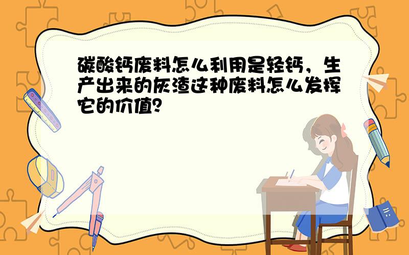 碳酸钙废料怎么利用是轻钙，生产出来的灰渣这种废料怎么发挥它的价值？