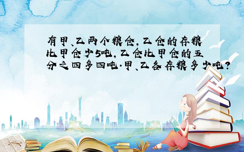 有甲、乙两个粮仓,乙仓的存粮比甲仓少5吨,乙仓比甲仓的五分之四多四吨.甲、乙各存粮多少吨?