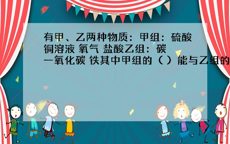 有甲、乙两种物质：甲组：硫酸铜溶液 氧气 盐酸乙组：碳 一氧化碳 铁其中甲组的（ ）能与乙组的所有物质反应,而乙组的（