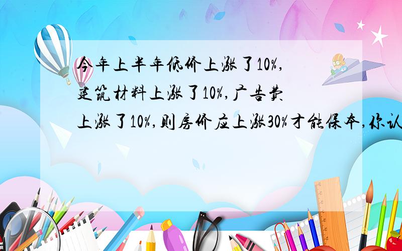 今年上半年低价上涨了10%,建筑材料上涨了10%,广告费上涨了10%,则房价应上涨30%才能保本,你认为这个说法合理吗?