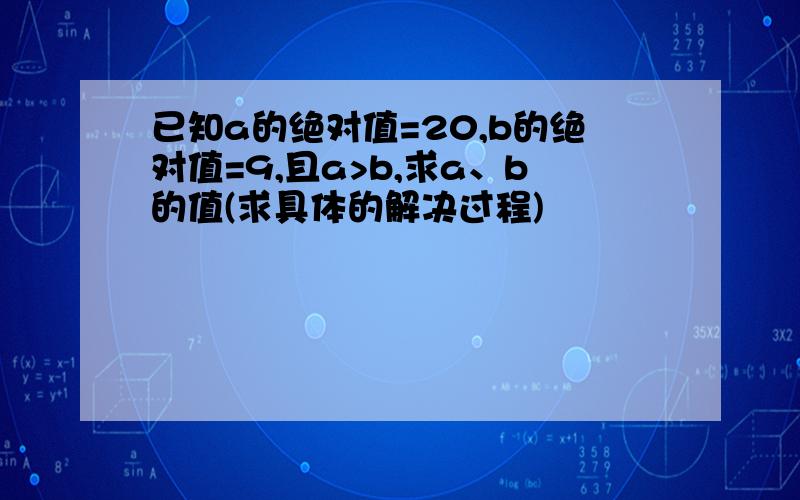 已知a的绝对值=20,b的绝对值=9,且a>b,求a、b的值(求具体的解决过程)