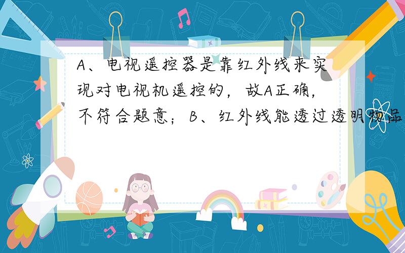 A、电视遥控器是靠红外线来实现对电视机遥控的，故A正确，不符合题意；B、红外线能透过透明物品，而不能透过不透明