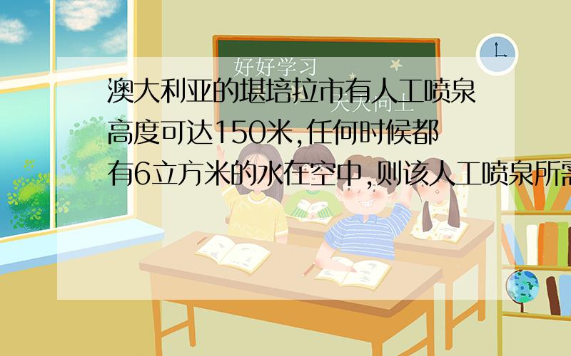 澳大利亚的堪培拉市有人工喷泉高度可达150米,任何时候都有6立方米的水在空中,则该人工喷泉所需要的水泵的最小功率为?