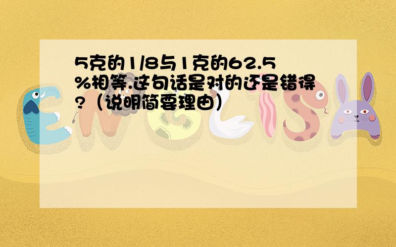 5克的1/8与1克的62.5%相等.这句话是对的还是错得?（说明简要理由）