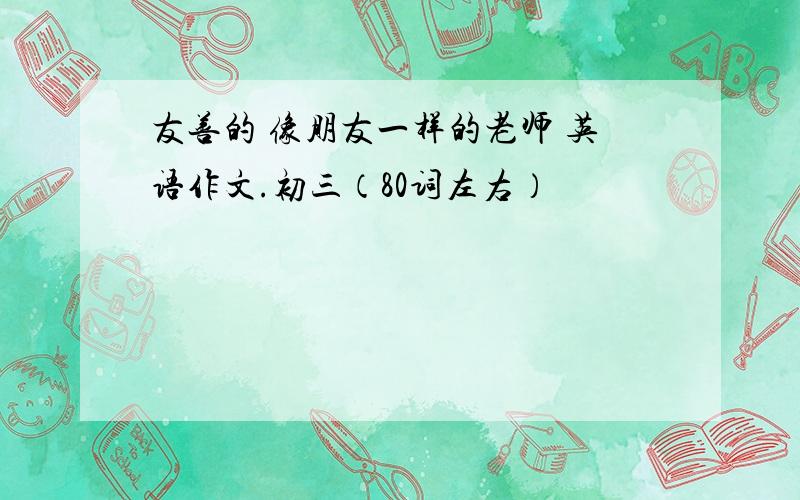 友善的 像朋友一样的老师 英语作文.初三（80词左右）