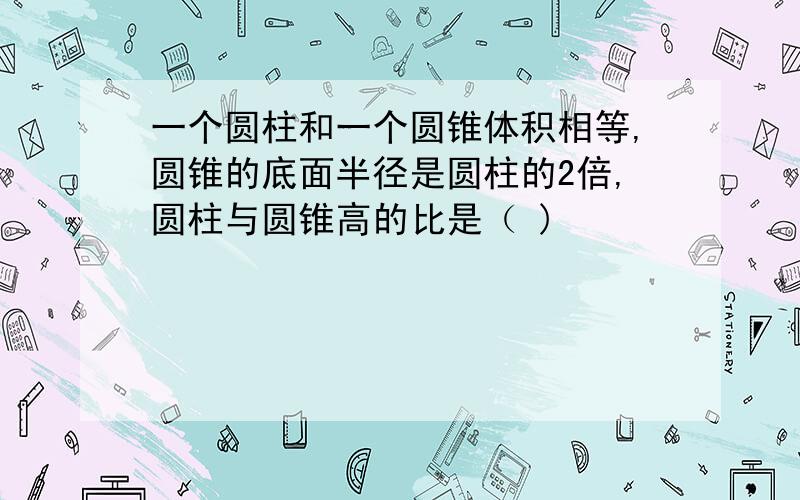 一个圆柱和一个圆锥体积相等,圆锥的底面半径是圆柱的2倍,圆柱与圆锥高的比是（ )